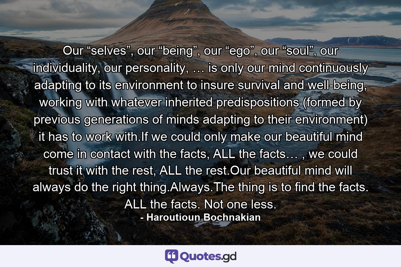 Our “selves”, our “being”, our “ego”, our “soul”, our individuality, our personality, … is only our mind continuously adapting to its environment to insure survival and well-being, working with whatever inherited predispositions (formed by previous generations of minds adapting to their environment) it has to work with.If we could only make our beautiful mind come in contact with the facts, ALL the facts… , we could trust it with the rest, ALL the rest.Our beautiful mind will always do the right thing.Always.The thing is to find the facts. ALL the facts. Not one less. - Quote by Haroutioun Bochnakian