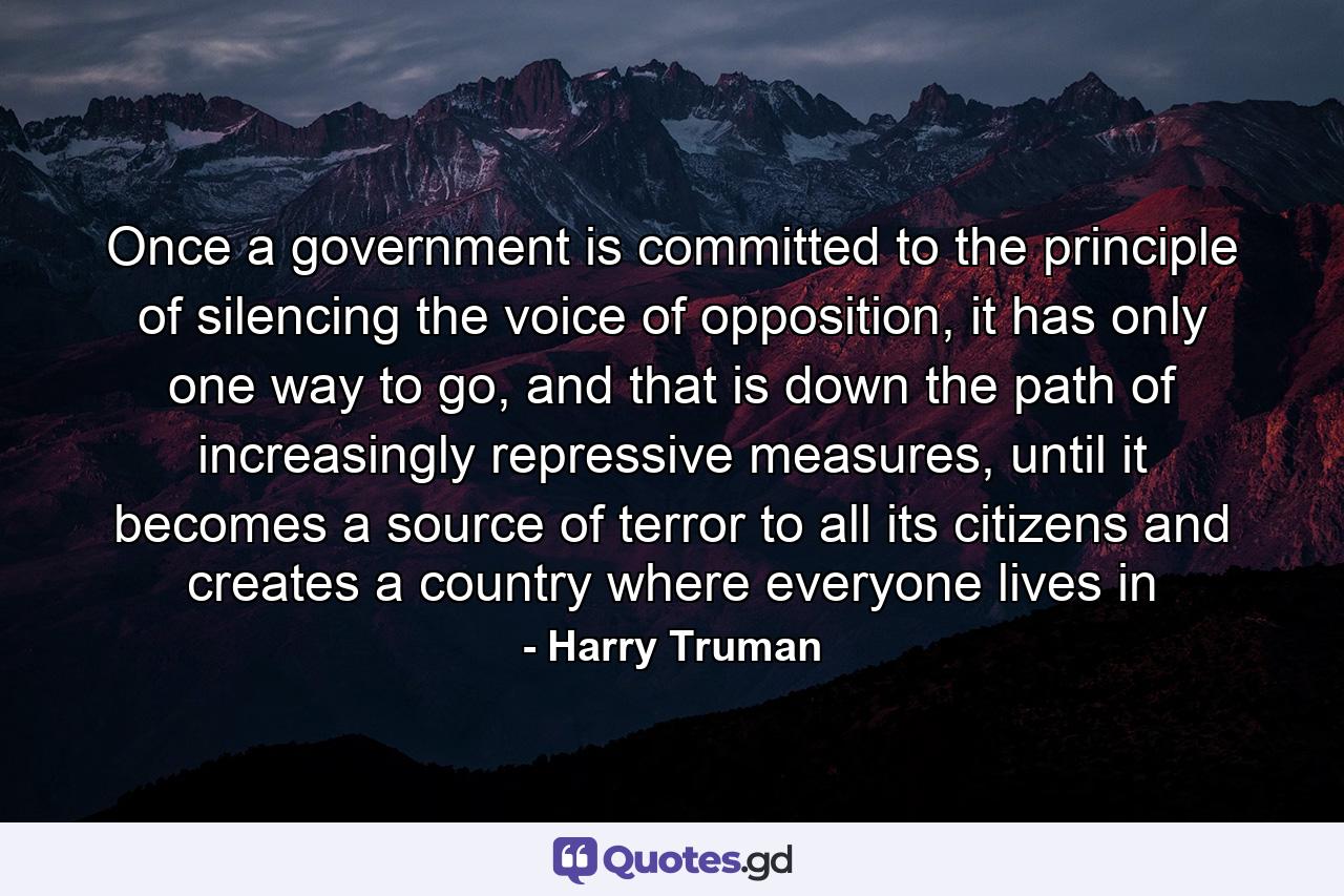 Once a government is committed to the principle of silencing the voice of opposition, it has only one way to go, and that is down the path of increasingly repressive measures, until it becomes a source of terror to all its citizens and creates a country where everyone lives in - Quote by Harry Truman