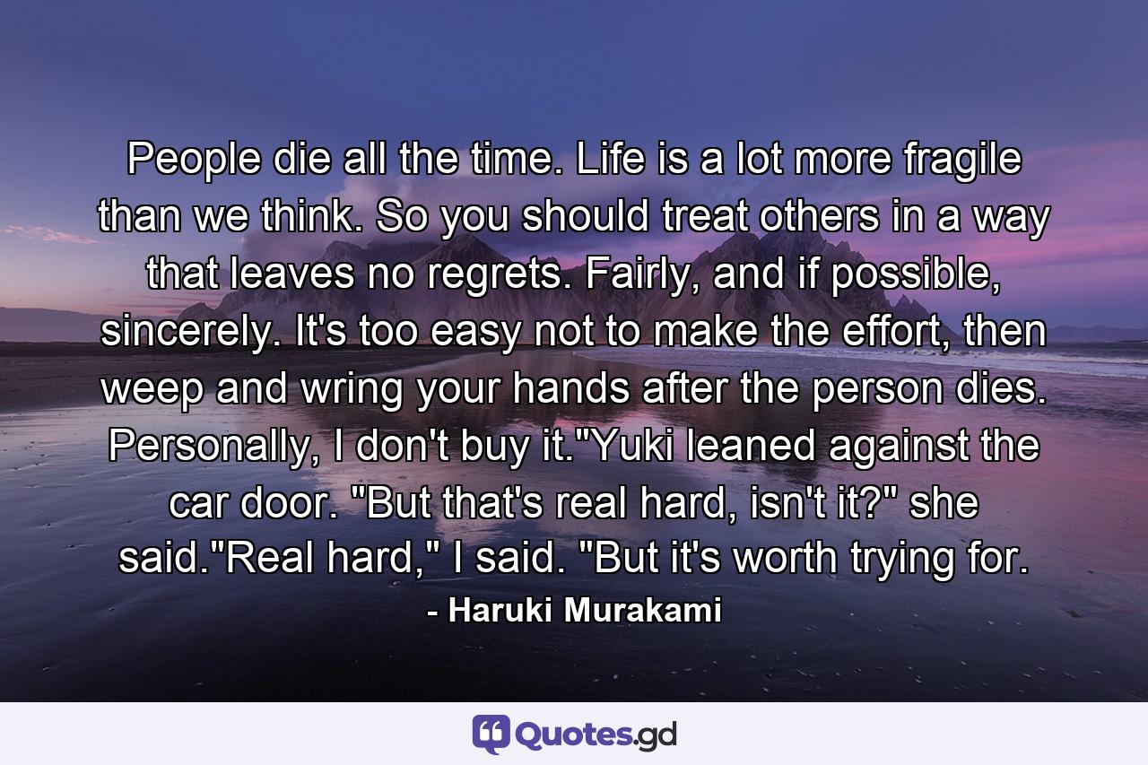 People die all the time. Life is a lot more fragile than we think. So you should treat others in a way that leaves no regrets. Fairly, and if possible, sincerely. It's too easy not to make the effort, then weep and wring your hands after the person dies. Personally, I don't buy it.