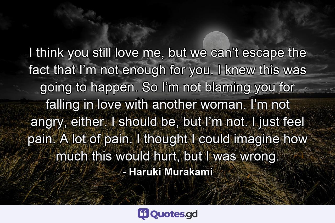 I think you still love me, but we can’t escape the fact that I’m not enough for you. I knew this was going to happen. So I’m not blaming you for falling in love with another woman. I’m not angry, either. I should be, but I’m not. I just feel pain. A lot of pain. I thought I could imagine how much this would hurt, but I was wrong. - Quote by Haruki Murakami