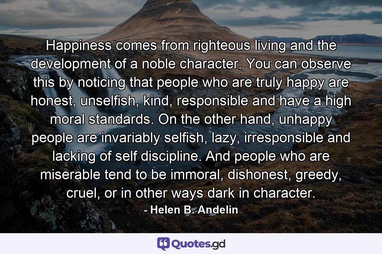 Happiness comes from righteous living and the development of a noble character. You can observe this by noticing that people who are truly happy are honest, unselfish, kind, responsible and have a high moral standards. On the other hand, unhappy people are invariably selfish, lazy, irresponsible and lacking of self discipline. And people who are miserable tend to be immoral, dishonest, greedy, cruel, or in other ways dark in character. - Quote by Helen B. Andelin