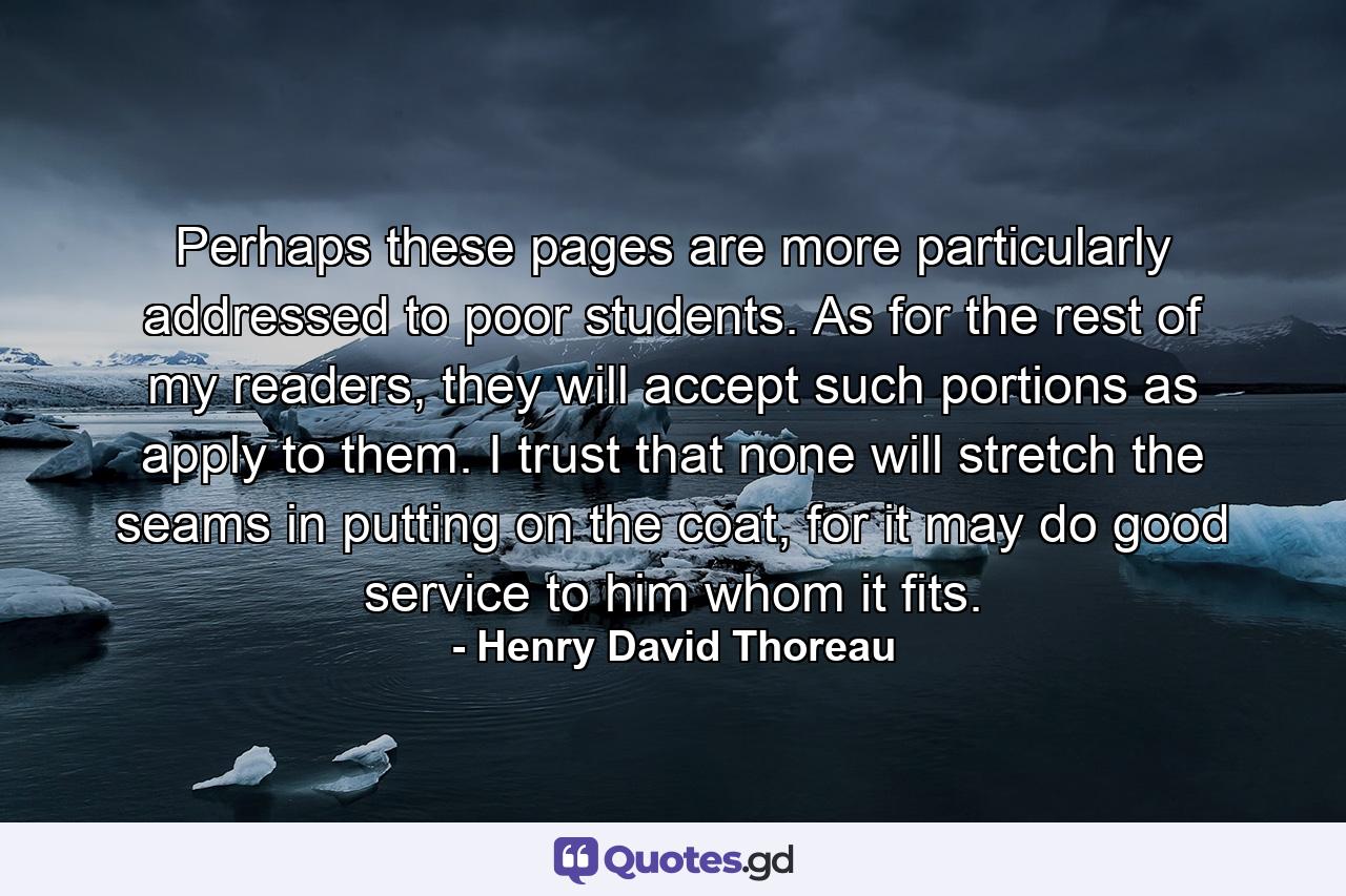 Perhaps these pages are more particularly addressed to poor students. As for the rest of my readers, they will accept such portions as apply to them. I trust that none will stretch the seams in putting on the coat, for it may do good service to him whom it fits. - Quote by Henry David Thoreau