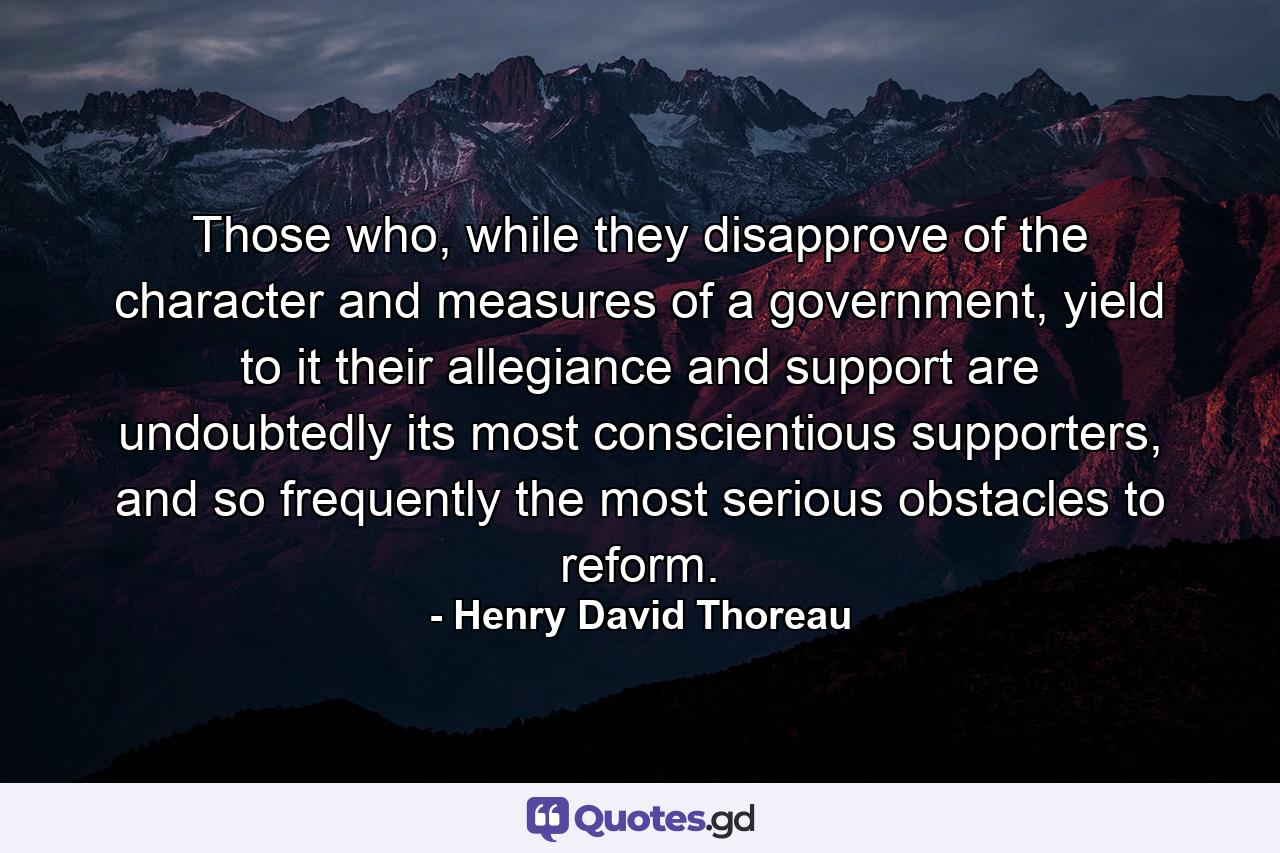 Those who, while they disapprove of the character and measures of a government, yield to it their allegiance and support are undoubtedly its most conscientious supporters, and so frequently the most serious obstacles to reform. - Quote by Henry David Thoreau