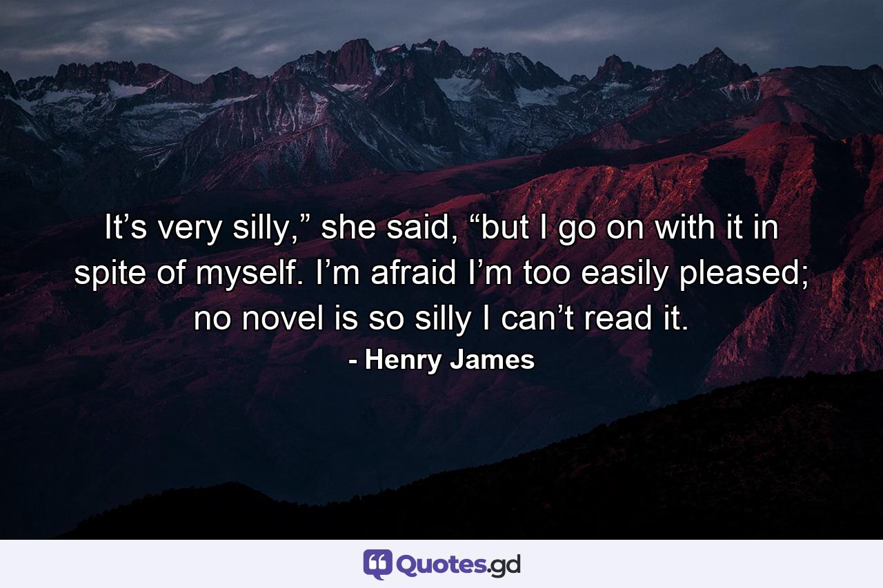 It’s very silly,” she said, “but I go on with it in spite of myself. I’m afraid I’m too easily pleased; no novel is so silly I can’t read it. - Quote by Henry James