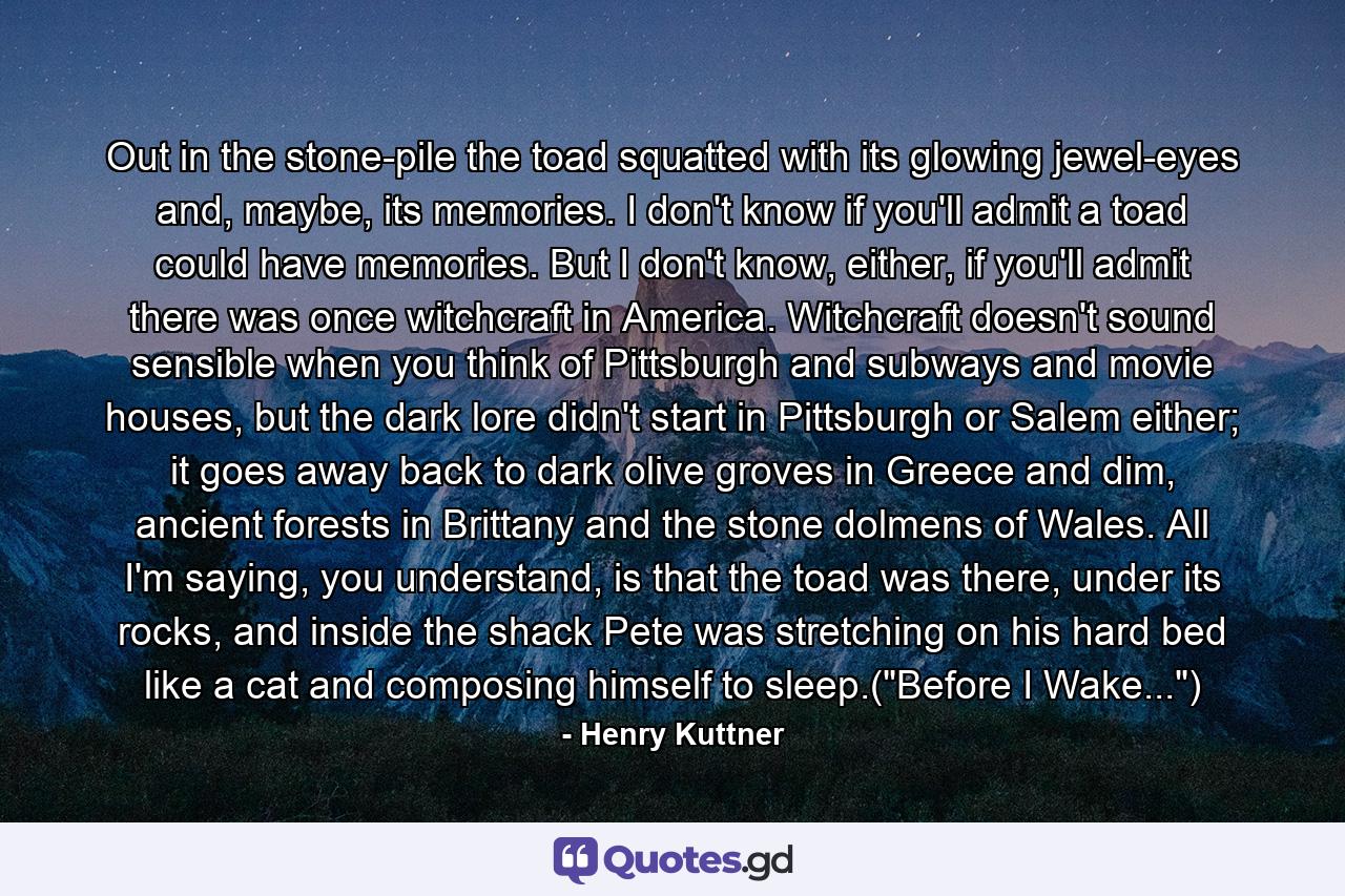 Out in the stone-pile the toad squatted with its glowing jewel-eyes and, maybe, its memories. I don't know if you'll admit a toad could have memories. But I don't know, either, if you'll admit there was once witchcraft in America. Witchcraft doesn't sound sensible when you think of Pittsburgh and subways and movie houses, but the dark lore didn't start in Pittsburgh or Salem either; it goes away back to dark olive groves in Greece and dim, ancient forests in Brittany and the stone dolmens of Wales. All I'm saying, you understand, is that the toad was there, under its rocks, and inside the shack Pete was stretching on his hard bed like a cat and composing himself to sleep.(