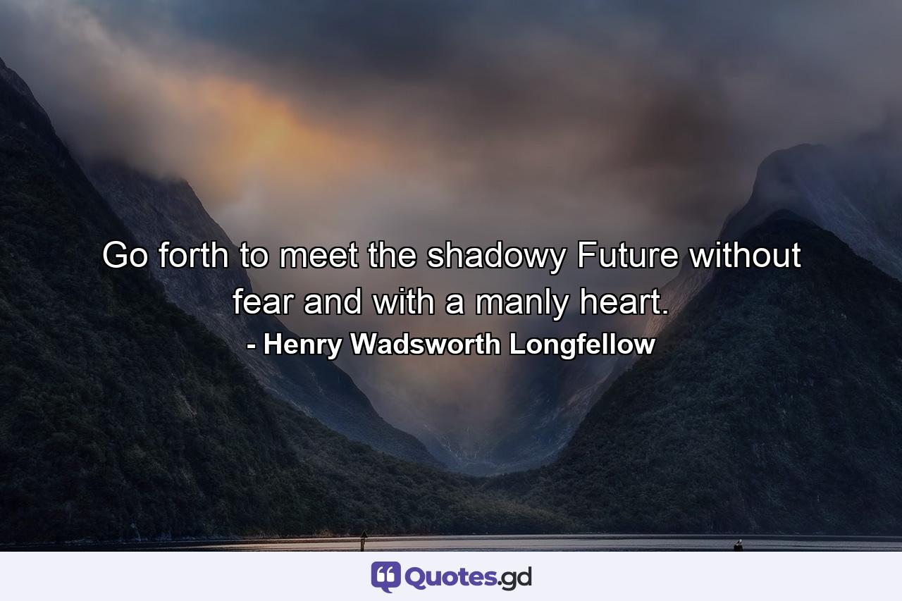 Go forth to meet the shadowy Future without fear and with a manly heart. - Quote by Henry Wadsworth Longfellow