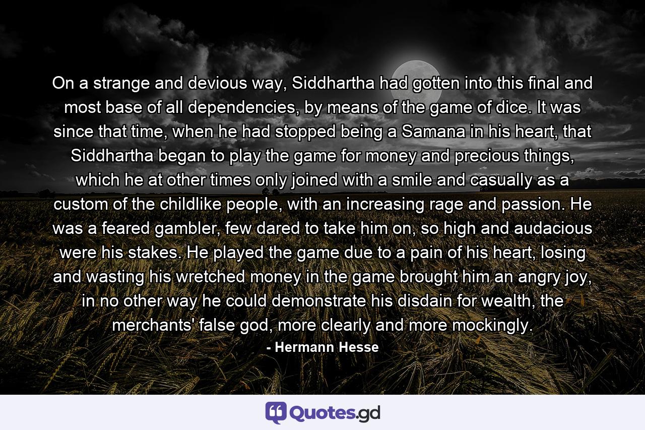 On a strange and devious way, Siddhartha had gotten into this final and most base of all dependencies, by means of the game of dice. It was since that time, when he had stopped being a Samana in his heart, that Siddhartha began to play the game for money and precious things, which he at other times only joined with a smile and casually as a custom of the childlike people, with an increasing rage and passion. He was a feared gambler, few dared to take him on, so high and audacious were his stakes. He played the game due to a pain of his heart, losing and wasting his wretched money in the game brought him an angry joy, in no other way he could demonstrate his disdain for wealth, the merchants' false god, more clearly and more mockingly. - Quote by Hermann Hesse