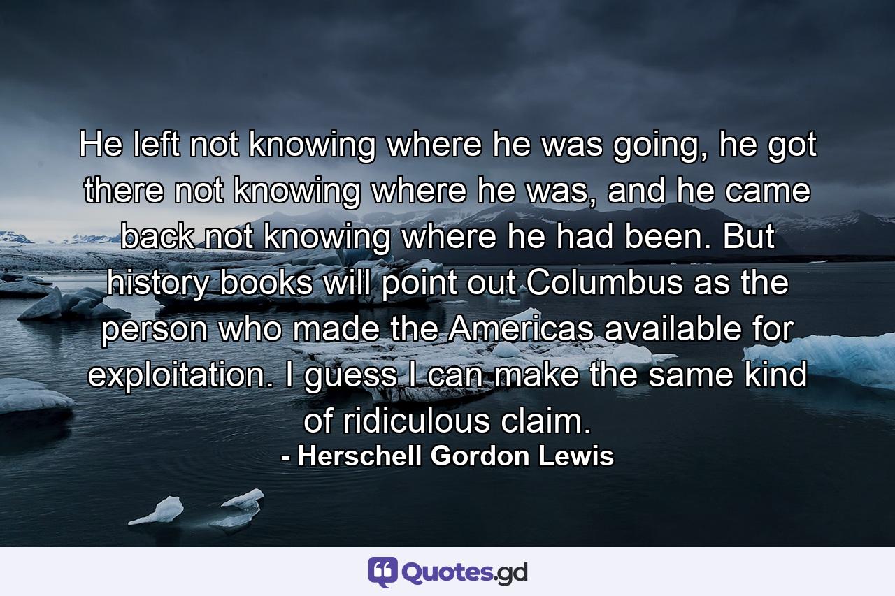 He left not knowing where he was going, he got there not knowing where he was, and he came back not knowing where he had been. But history books will point out Columbus as the person who made the Americas available for exploitation. I guess I can make the same kind of ridiculous claim. - Quote by Herschell Gordon Lewis