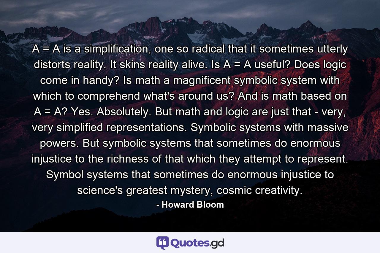 A = A is a simplification, one so radical that it sometimes utterly distorts reality. It skins reality alive. Is A = A useful? Does logic come in handy? Is math a magnificent symbolic system with which to comprehend what's around us? And is math based on A = A? Yes. Absolutely. But math and logic are just that - very, very simplified representations. Symbolic systems with massive powers. But symbolic systems that sometimes do enormous injustice to the richness of that which they attempt to represent. Symbol systems that sometimes do enormous injustice to science's greatest mystery, cosmic creativity. - Quote by Howard Bloom