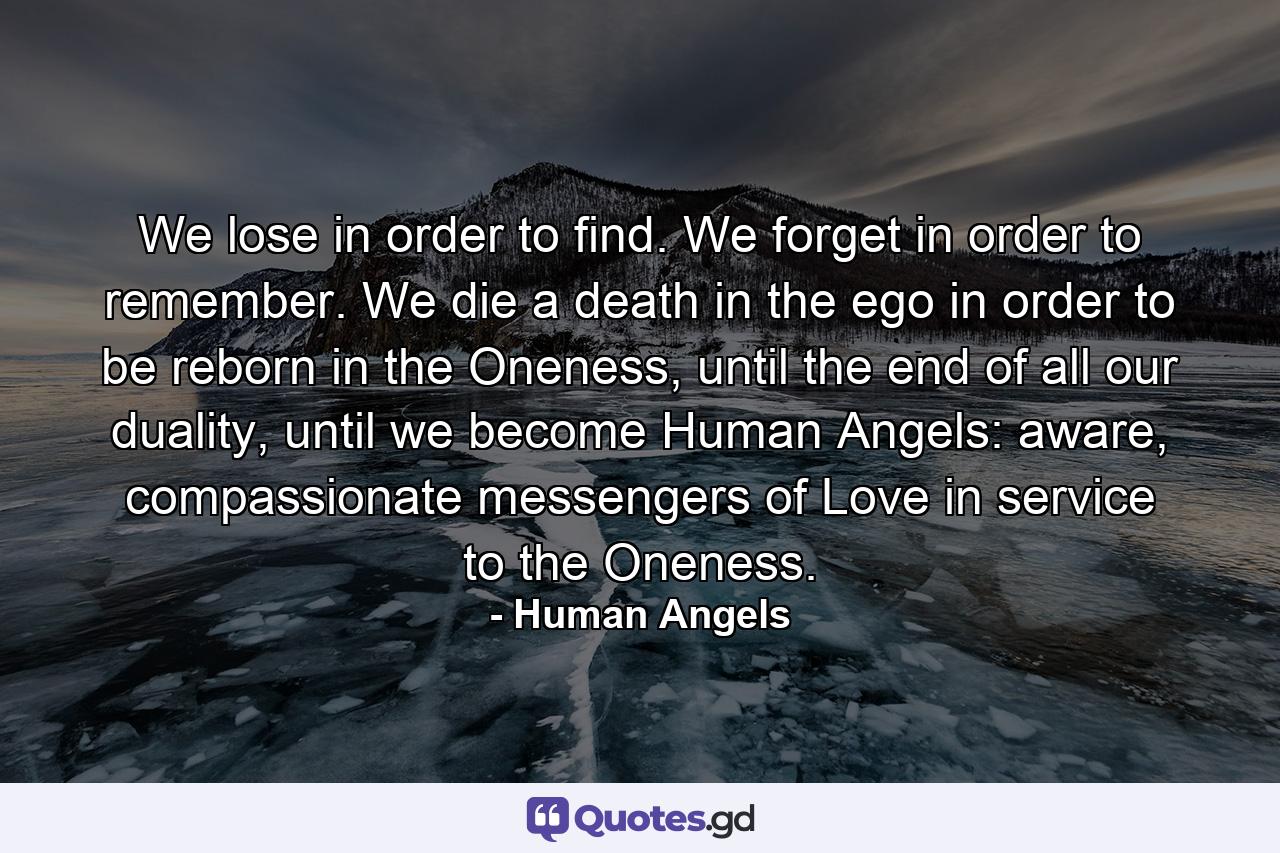 We lose in order to find. We forget in order to remember. We die a death in the ego in order to be reborn in the Oneness, until the end of all our duality, until we become Human Angels: aware, compassionate messengers of Love in service to the Oneness. - Quote by Human Angels