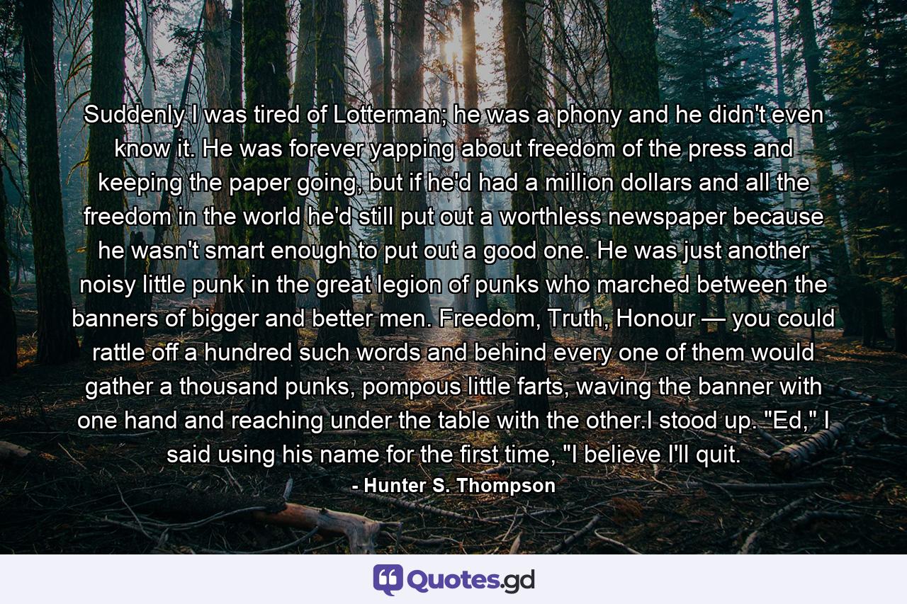 Suddenly I was tired of Lotterman; he was a phony and he didn't even know it. He was forever yapping about freedom of the press and keeping the paper going, but if he'd had a million dollars and all the freedom in the world he'd still put out a worthless newspaper because he wasn't smart enough to put out a good one. He was just another noisy little punk in the great legion of punks who marched between the banners of bigger and better men. Freedom, Truth, Honour — you could rattle off a hundred such words and behind every one of them would gather a thousand punks, pompous little farts, waving the banner with one hand and reaching under the table with the other.I stood up. 