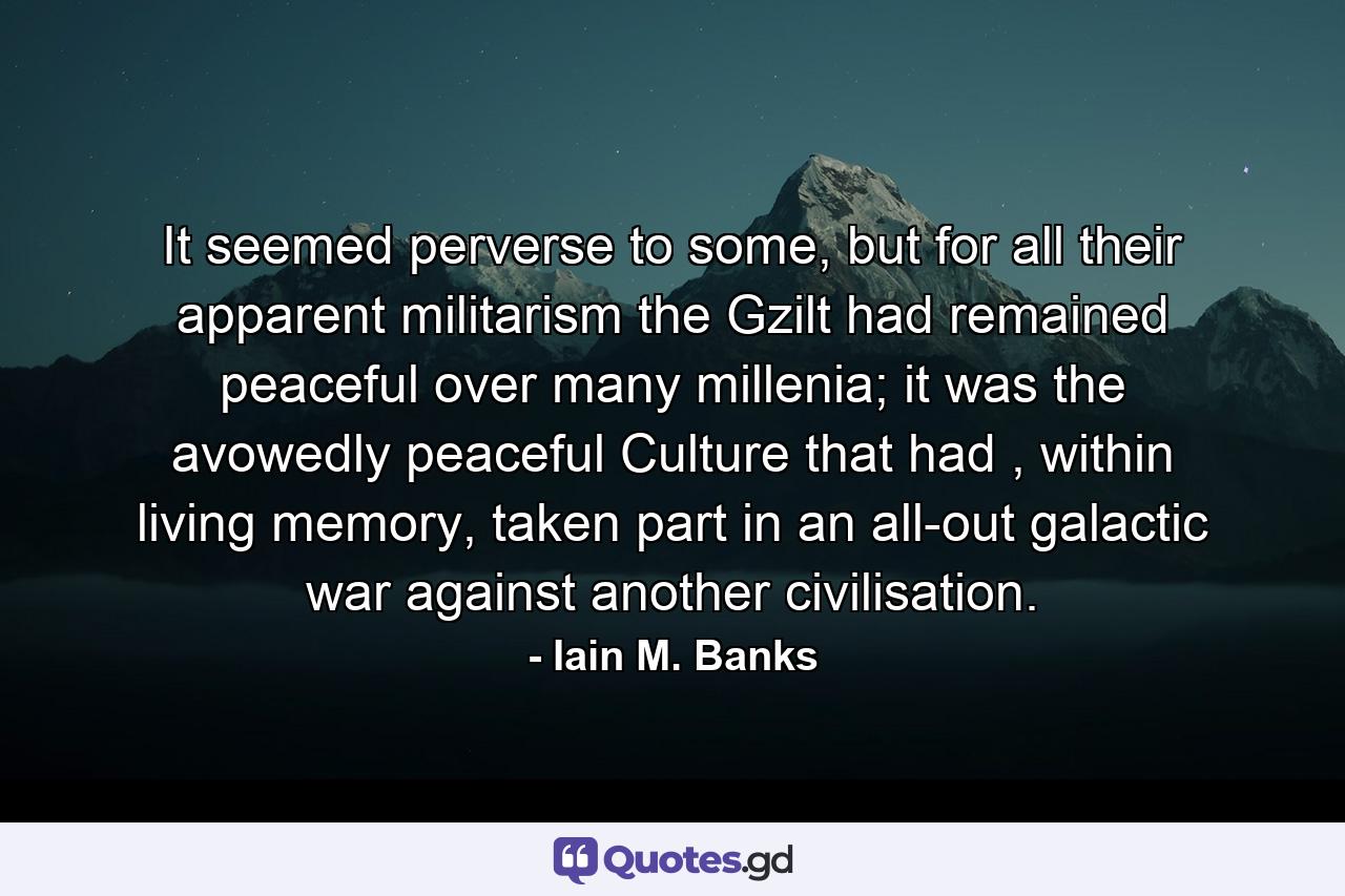 It seemed perverse to some, but for all their apparent militarism the Gzilt had remained peaceful over many millenia; it was the avowedly peaceful Culture that had , within living memory, taken part in an all-out galactic war against another civilisation. - Quote by Iain M. Banks