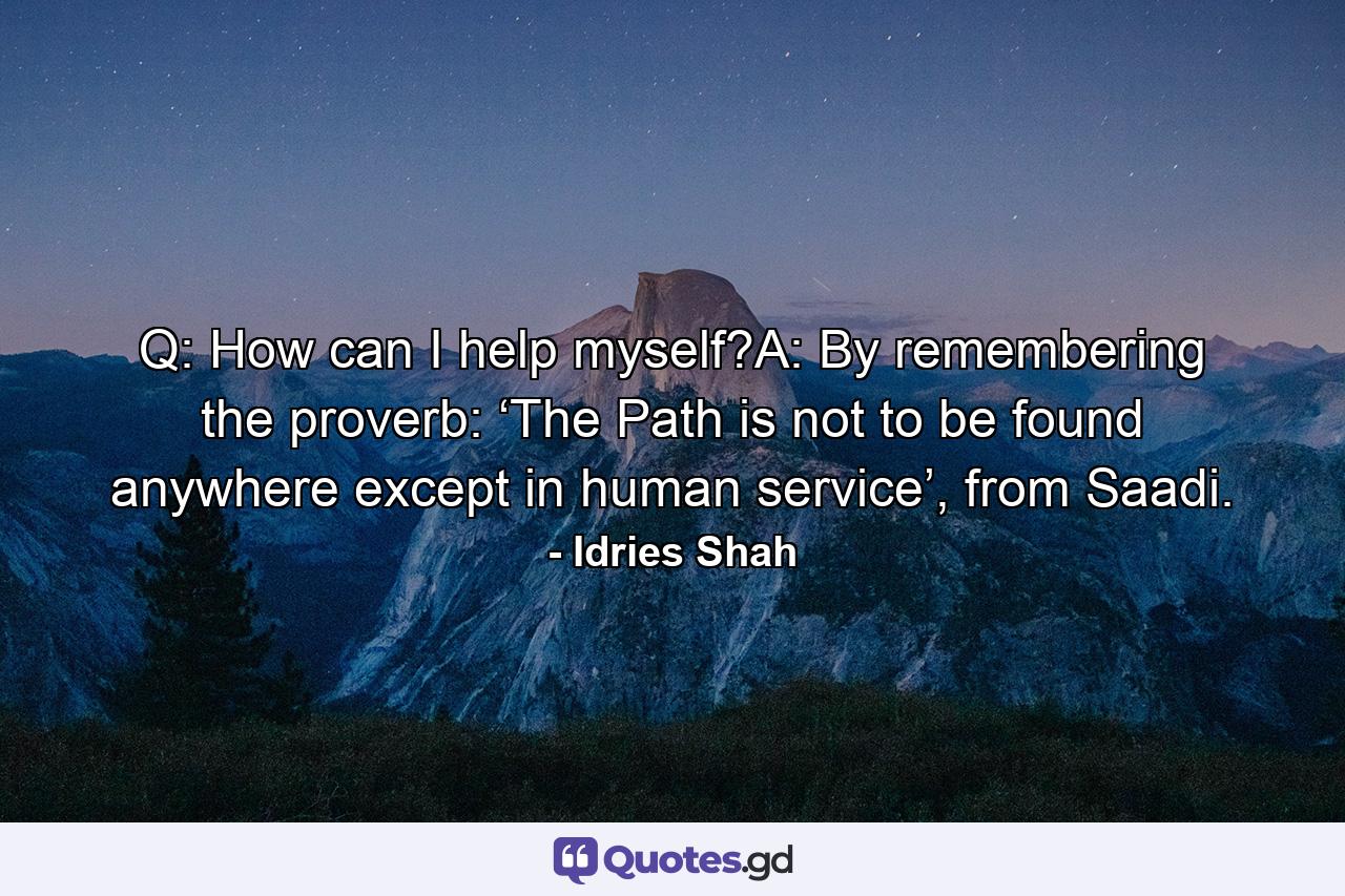 Q: How can I help myself?A: By remembering the proverb: ‘The Path is not to be found anywhere except in human service’, from Saadi. - Quote by Idries Shah