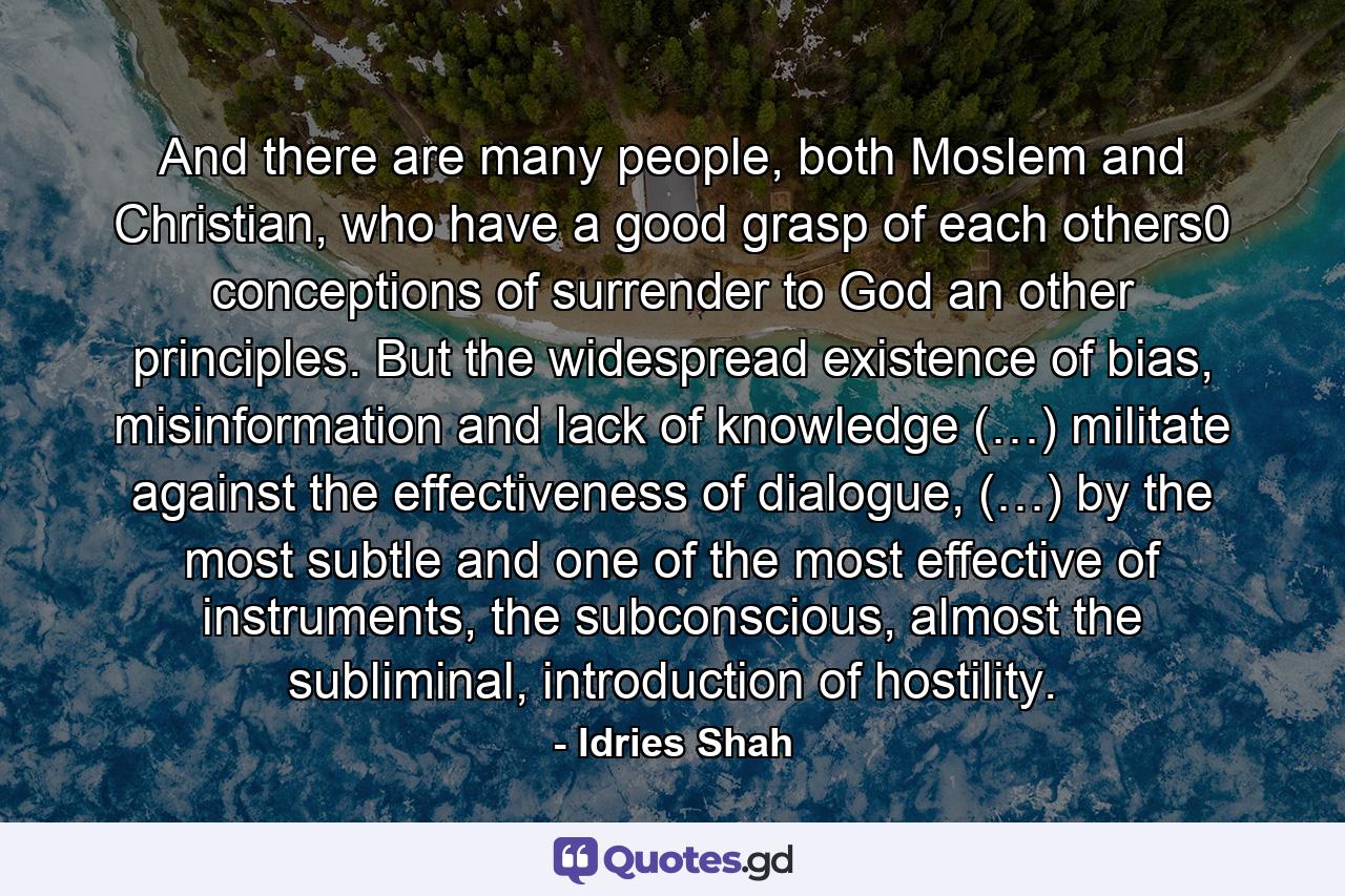 And there are many people, both Moslem and Christian, who have a good grasp of each others0 conceptions of surrender to God an other principles. But the widespread existence of bias, misinformation and lack of knowledge (…) militate against the effectiveness of dialogue, (…) by the most subtle and one of the most effective of instruments, the subconscious, almost the subliminal, introduction of hostility. - Quote by Idries Shah