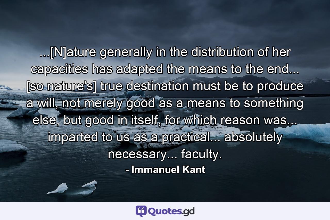 ...[N]ature generally in the distribution of her capacities has adapted the means to the end... [so nature's] true destination must be to produce a will, not merely good as a means to something else, but good in itself, for which reason was... imparted to us as a practical... absolutely necessary... faculty. - Quote by Immanuel Kant