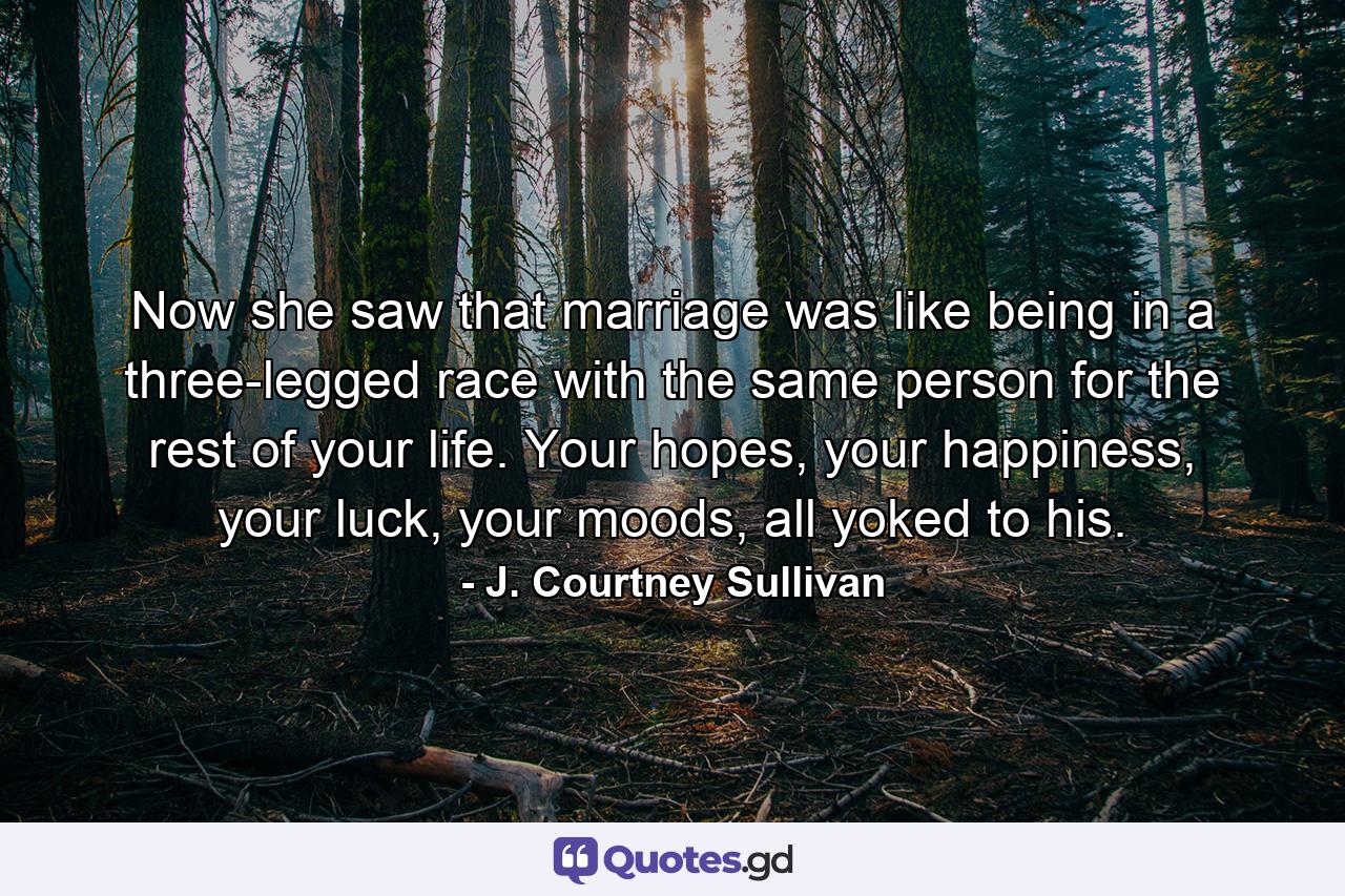 Now she saw that marriage was like being in a three-legged race with the same person for the rest of your life. Your hopes, your happiness, your luck, your moods, all yoked to his. - Quote by J. Courtney Sullivan