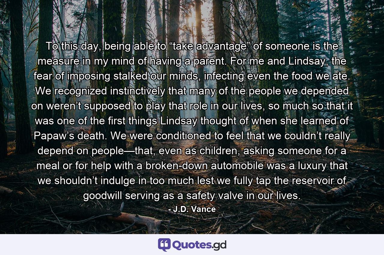 To this day, being able to “take advantage” of someone is the measure in my mind of having a parent. For me and Lindsay, the fear of imposing stalked our minds, infecting even the food we ate. We recognized instinctively that many of the people we depended on weren’t supposed to play that role in our lives, so much so that it was one of the first things Lindsay thought of when she learned of Papaw’s death. We were conditioned to feel that we couldn’t really depend on people—that, even as children, asking someone for a meal or for help with a broken-down automobile was a luxury that we shouldn’t indulge in too much lest we fully tap the reservoir of goodwill serving as a safety valve in our lives. - Quote by J.D. Vance