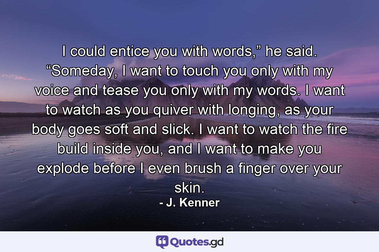 I could entice you with words,” he said. “Someday, I want to touch you only with my voice and tease you only with my words. I want to watch as you quiver with longing, as your body goes soft and slick. I want to watch the fire build inside you, and I want to make you explode before I even brush a finger over your skin. - Quote by J. Kenner