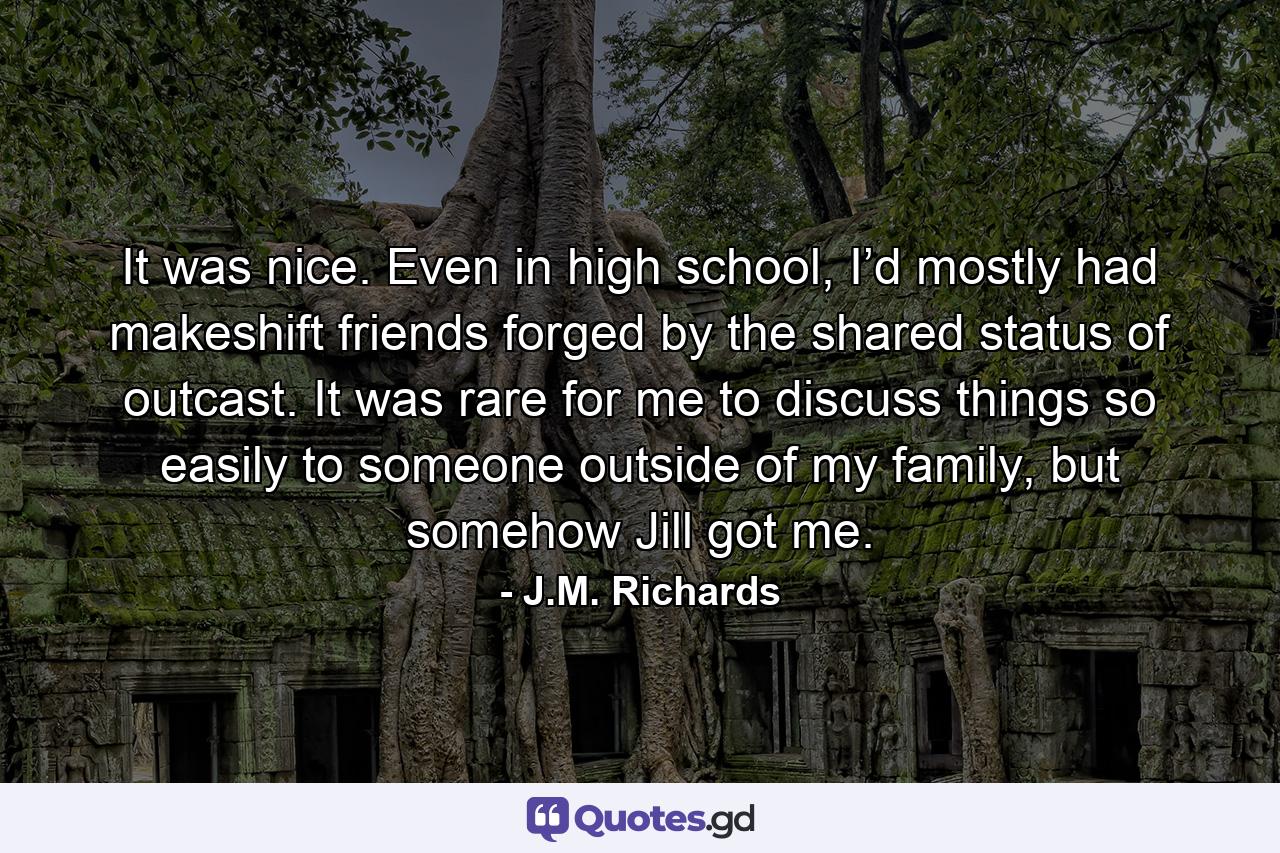 It was nice. Even in high school, I’d mostly had makeshift friends forged by the shared status of outcast. It was rare for me to discuss things so easily to someone outside of my family, but somehow Jill got me. - Quote by J.M. Richards