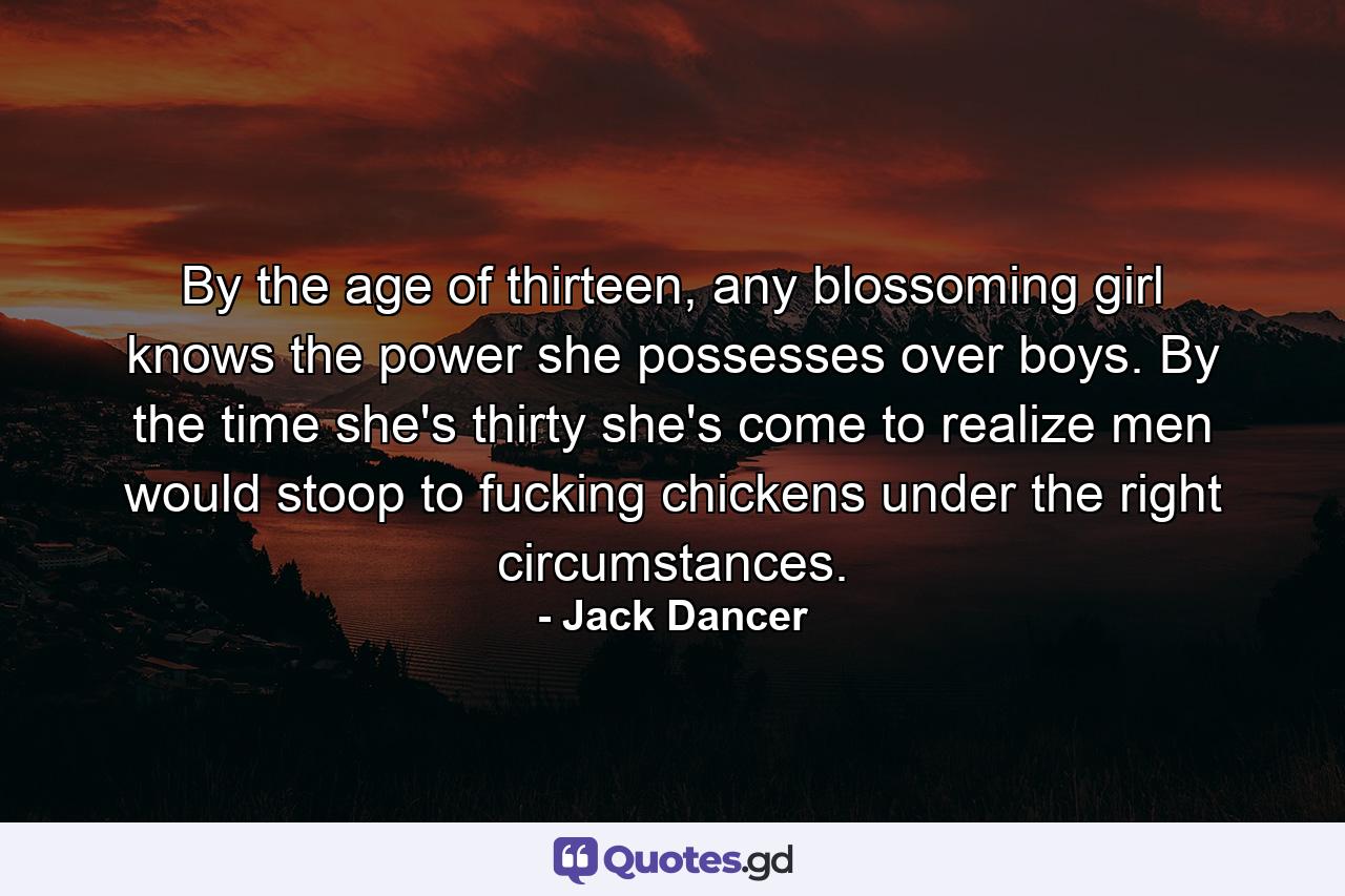 By the age of thirteen, any blossoming girl knows the power she possesses over boys. By the time she's thirty she's come to realize men would stoop to fucking chickens under the right circumstances. - Quote by Jack Dancer