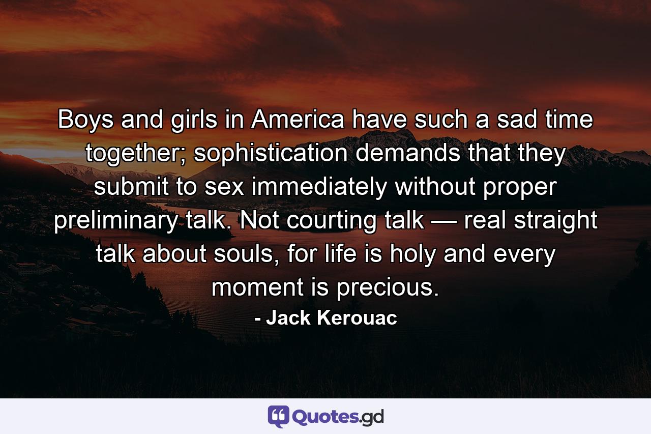 Boys and girls in America have such a sad time together; sophistication demands that they submit to sex immediately without proper preliminary talk. Not courting talk — real straight talk about souls, for life is holy and every moment is precious. - Quote by Jack Kerouac