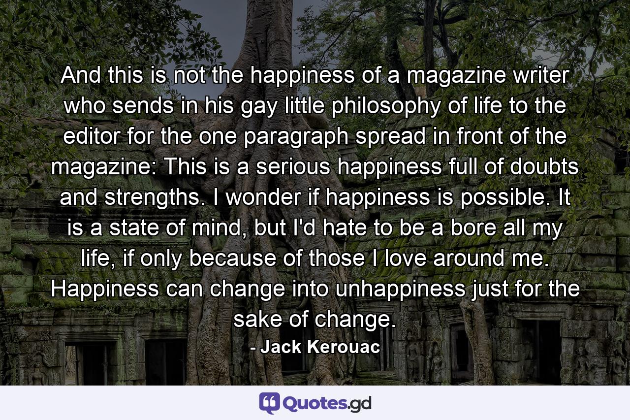 And this is not the happiness of a magazine writer who sends in his gay little philosophy of life to the editor for the one paragraph spread in front of the magazine: This is a serious happiness full of doubts and strengths. I wonder if happiness is possible. It is a state of mind, but I'd hate to be a bore all my life, if only because of those I love around me. Happiness can change into unhappiness just for the sake of change. - Quote by Jack Kerouac