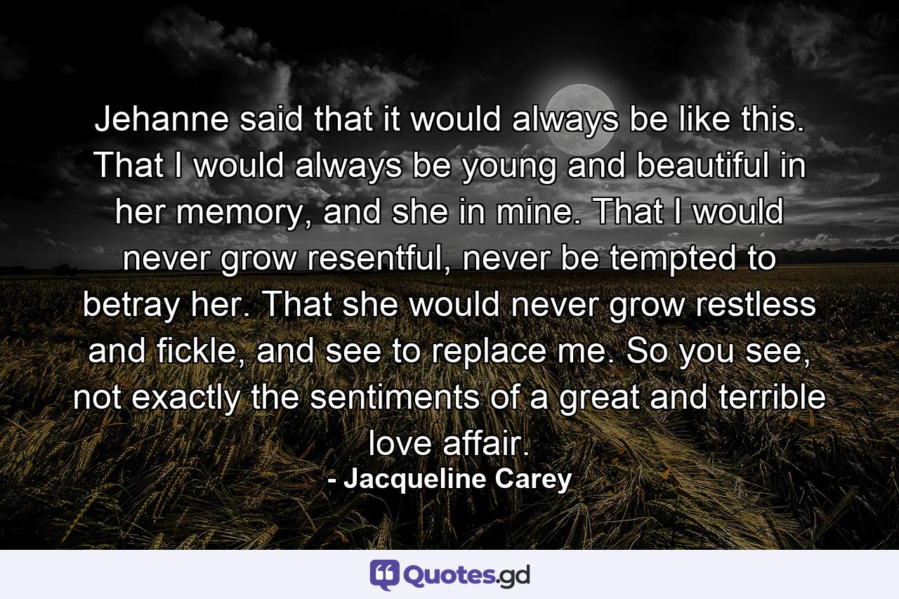 Jehanne said that it would always be like this. That I would always be young and beautiful in her memory, and she in mine. That I would never grow resentful, never be tempted to betray her. That she would never grow restless and fickle, and see to replace me. So you see, not exactly the sentiments of a great and terrible love affair. - Quote by Jacqueline Carey