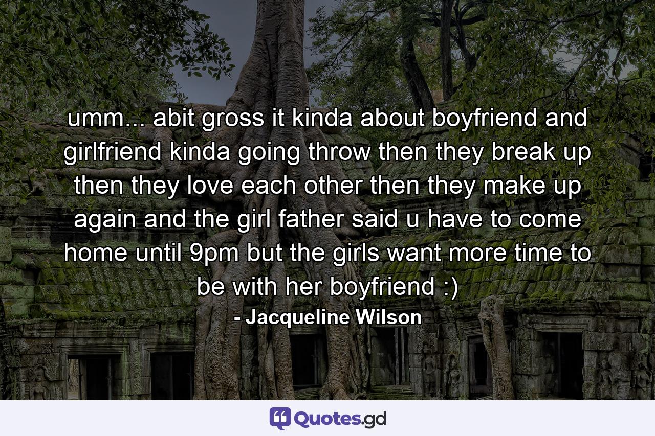 umm... abit gross it kinda about boyfriend and girlfriend kinda going throw then they break up then they love each other then they make up again and the girl father said u have to come home until 9pm but the girls want more time to be with her boyfriend :) - Quote by Jacqueline Wilson