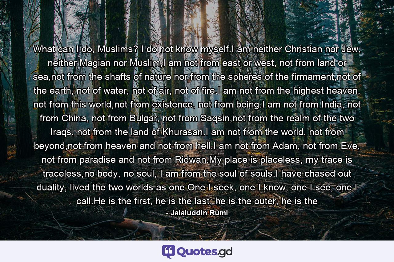 What can I do, Muslims? I do not know myself.I am neither Christian nor Jew, neither Magian nor Muslim,I am not from east or west, not from land or sea,not from the shafts of nature nor from the spheres of the firmament,not of the earth, not of water, not of air, not of fire.I am not from the highest heaven, not from this world,not from existence, not from being.I am not from India, not from China, not from Bulgar, not from Saqsin,not from the realm of the two Iraqs, not from the land of Khurasan.I am not from the world, not from beyond,not from heaven and not from hell.I am not from Adam, not from Eve, not from paradise and not from Ridwan.My place is placeless, my trace is traceless,no body, no soul, I am from the soul of souls.I have chased out duality, lived the two worlds as one.One I seek, one I know, one I see, one I call.He is the first, he is the last, he is the outer, he is the - Quote by Jalaluddin Rumi