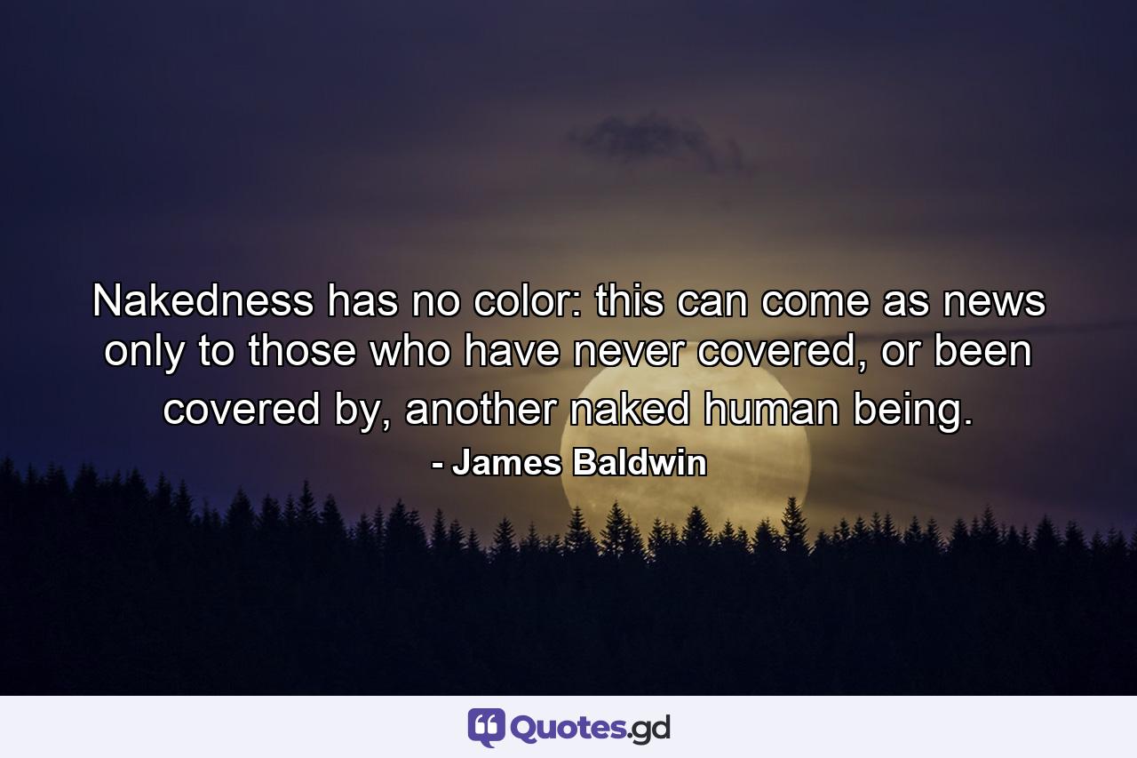 Nakedness has no color: this can come as news only to those who have never covered, or been covered by, another naked human being. - Quote by James Baldwin