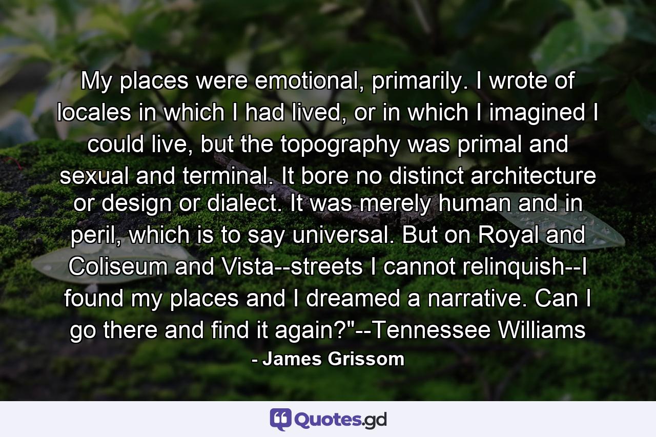 My places were emotional, primarily. I wrote of locales in which I had lived, or in which I imagined I could live, but the topography was primal and sexual and terminal. It bore no distinct architecture or design or dialect. It was merely human and in peril, which is to say universal. But on Royal and Coliseum and Vista--streets I cannot relinquish--I found my places and I dreamed a narrative. Can I go there and find it again?