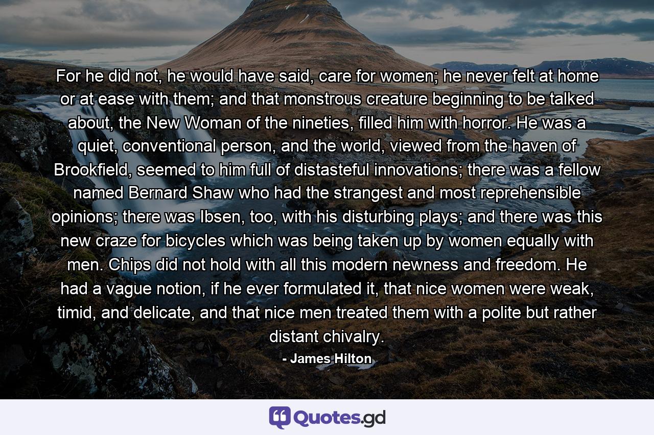 For he did not, he would have said, care for women; he never felt at home or at ease with them; and that monstrous creature beginning to be talked about, the New Woman of the nineties, filled him with horror. He was a quiet, conventional person, and the world, viewed from the haven of Brookfield, seemed to him full of distasteful innovations; there was a fellow named Bernard Shaw who had the strangest and most reprehensible opinions; there was Ibsen, too, with his disturbing plays; and there was this new craze for bicycles which was being taken up by women equally with men. Chips did not hold with all this modern newness and freedom. He had a vague notion, if he ever formulated it, that nice women were weak, timid, and delicate, and that nice men treated them with a polite but rather distant chivalry. - Quote by James Hilton