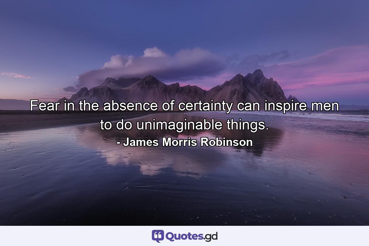 Fear in the absence of certainty can inspire men to do unimaginable things. - Quote by James Morris Robinson