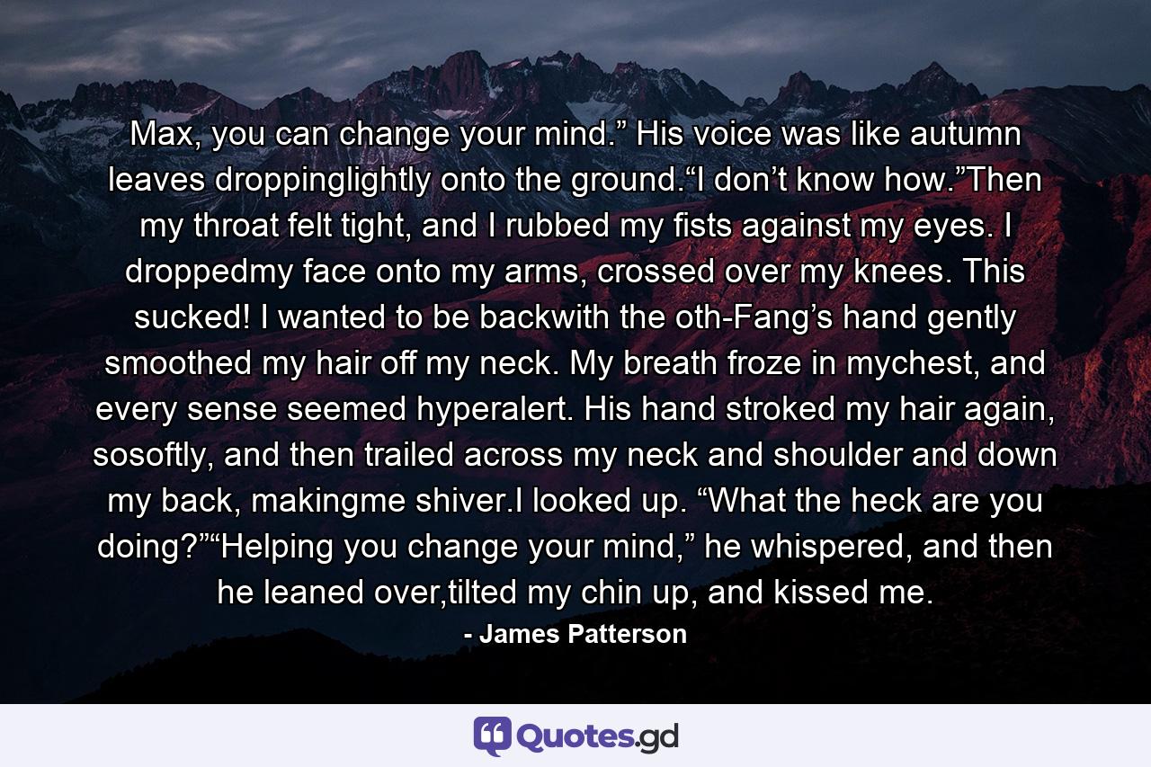 Max, you can change your mind.” His voice was like autumn leaves droppinglightly onto the ground.“I don’t know how.”Then my throat felt tight, and I rubbed my fists against my eyes. I droppedmy face onto my arms, crossed over my knees. This sucked! I wanted to be backwith the oth-Fang’s hand gently smoothed my hair off my neck. My breath froze in mychest, and every sense seemed hyperalert. His hand stroked my hair again, sosoftly, and then trailed across my neck and shoulder and down my back, makingme shiver.I looked up. “What the heck are you doing?”“Helping you change your mind,” he whispered, and then he leaned over,tilted my chin up, and kissed me. - Quote by James Patterson