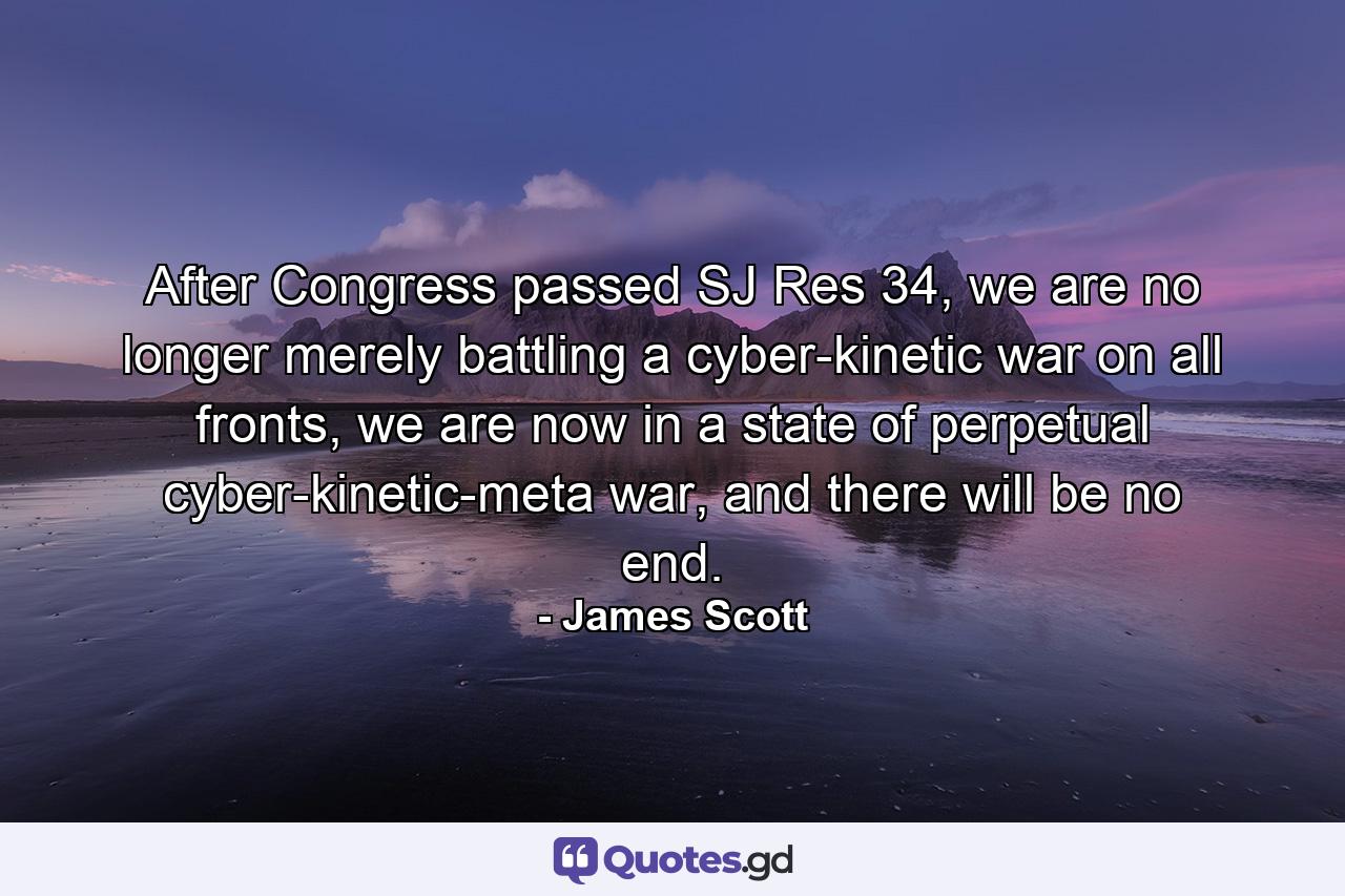 After Congress passed SJ Res 34, we are no longer merely battling a cyber-kinetic war on all fronts, we are now in a state of perpetual cyber-kinetic-meta war, and there will be no end. - Quote by James Scott