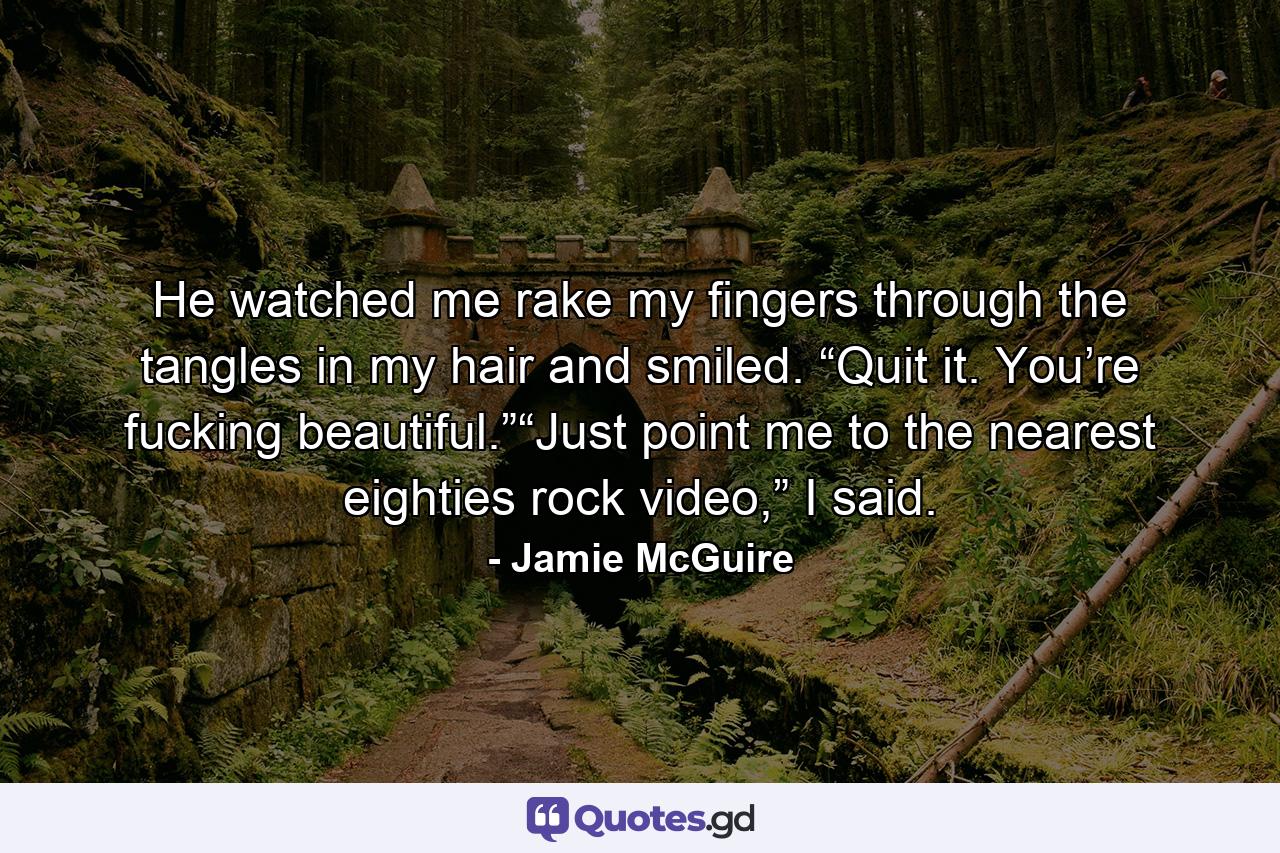 He watched me rake my fingers through the tangles in my hair and smiled. “Quit it. You’re fucking beautiful.”“Just point me to the nearest eighties rock video,” I said. - Quote by Jamie McGuire