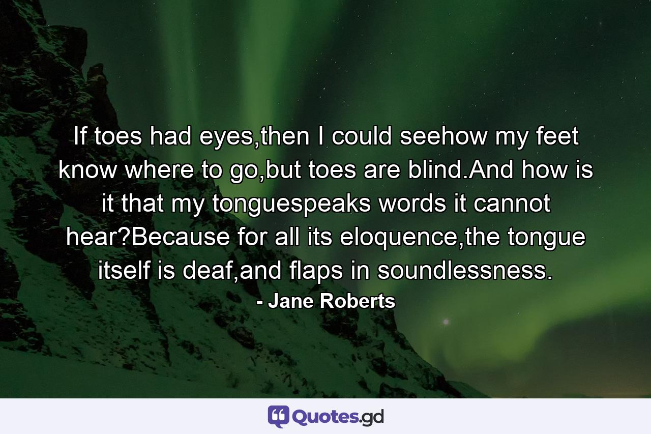 If toes had eyes,then I could seehow my feet know where to go,but toes are blind.And how is it that my tonguespeaks words it cannot hear?Because for all its eloquence,the tongue itself is deaf,and flaps in soundlessness. - Quote by Jane Roberts