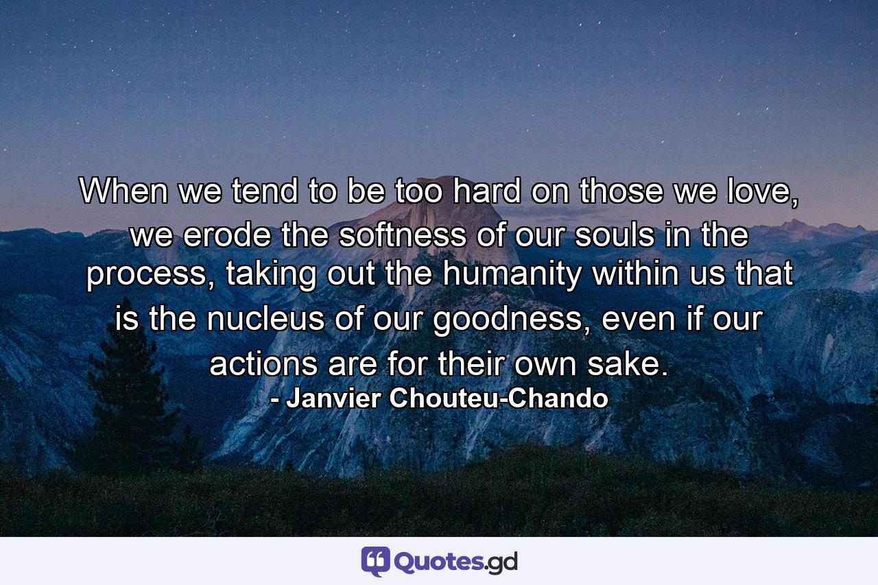 When we tend to be too hard on those we love, we erode the softness of our souls in the process, taking out the humanity within us that is the nucleus of our goodness, even if our actions are for their own sake. - Quote by Janvier Chouteu-Chando