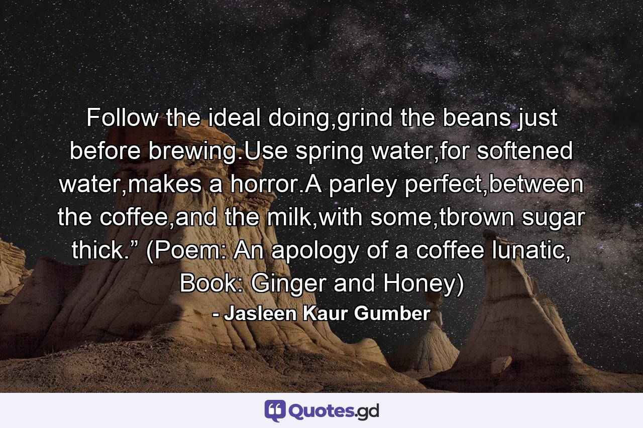 Follow the ideal doing,grind the beans just before brewing.Use spring water,for softened water,makes a horror.A parley perfect,between the coffee,and the milk,with some,tbrown sugar thick.” (Poem: An apology of a coffee lunatic, Book: Ginger and Honey) - Quote by Jasleen Kaur Gumber