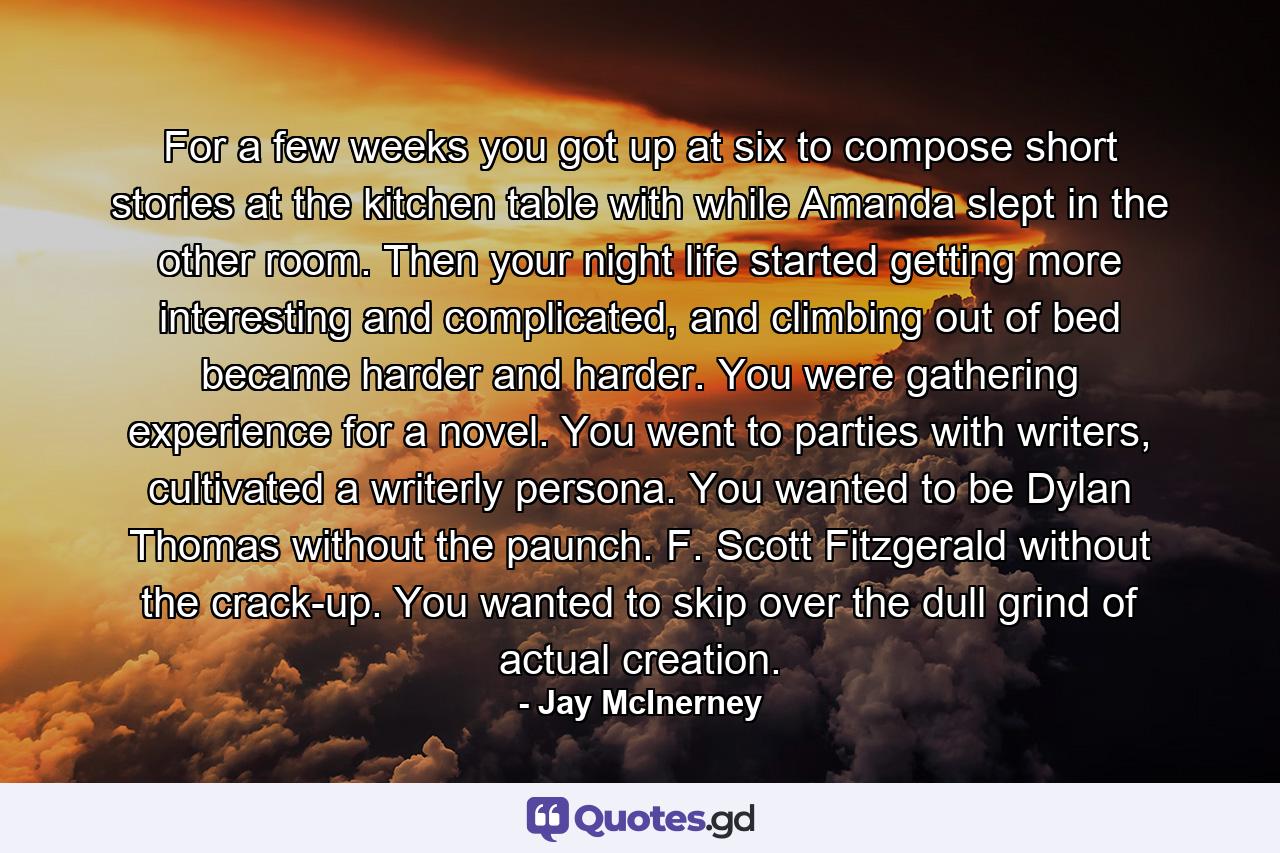 For a few weeks you got up at six to compose short stories at the kitchen table with while Amanda slept in the other room. Then your night life started getting more interesting and complicated, and climbing out of bed became harder and harder. You were gathering experience for a novel. You went to parties with writers, cultivated a writerly persona. You wanted to be Dylan Thomas without the paunch. F. Scott Fitzgerald without the crack-up. You wanted to skip over the dull grind of actual creation. - Quote by Jay McInerney