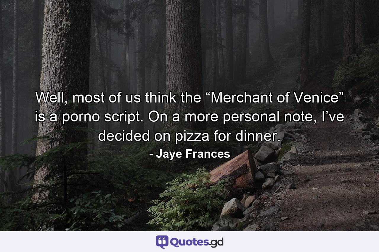 Well, most of us think the “Merchant of Venice” is a porno script. On a more personal note, I’ve decided on pizza for dinner. - Quote by Jaye Frances