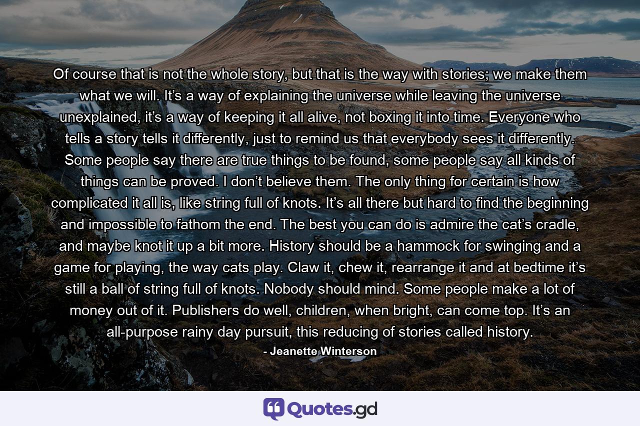 Of course that is not the whole story, but that is the way with stories; we make them what we will. It’s a way of explaining the universe while leaving the universe unexplained, it’s a way of keeping it all alive, not boxing it into time. Everyone who tells a story tells it differently, just to remind us that everybody sees it differently. Some people say there are true things to be found, some people say all kinds of things can be proved. I don’t believe them. The only thing for certain is how complicated it all is, like string full of knots. It’s all there but hard to find the beginning and impossible to fathom the end. The best you can do is admire the cat’s cradle, and maybe knot it up a bit more. History should be a hammock for swinging and a game for playing, the way cats play. Claw it, chew it, rearrange it and at bedtime it’s still a ball of string full of knots. Nobody should mind. Some people make a lot of money out of it. Publishers do well, children, when bright, can come top. It’s an all-purpose rainy day pursuit, this reducing of stories called history. - Quote by Jeanette Winterson