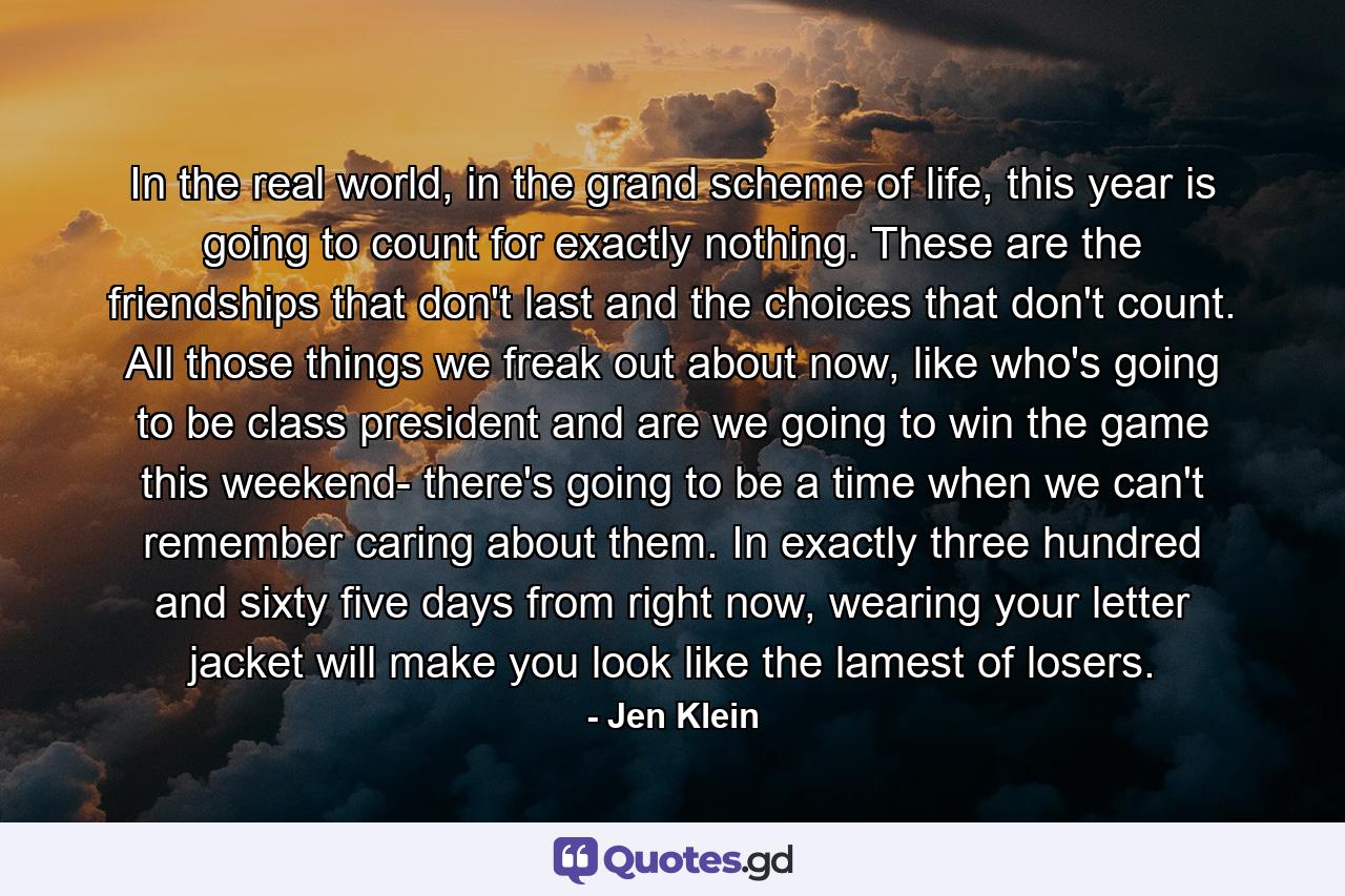 In the real world, in the grand scheme of life, this year is going to count for exactly nothing. These are the friendships that don't last and the choices that don't count. All those things we freak out about now, like who's going to be class president and are we going to win the game this weekend- there's going to be a time when we can't remember caring about them. In exactly three hundred and sixty five days from right now, wearing your letter jacket will make you look like the lamest of losers. - Quote by Jen Klein