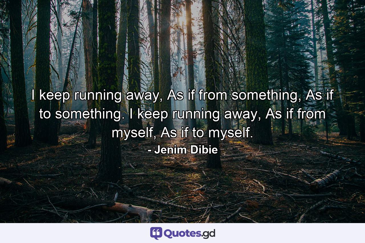 I keep running away, As if from something, As if to something. I keep running away, As if from myself, As if to myself. - Quote by Jenim Dibie