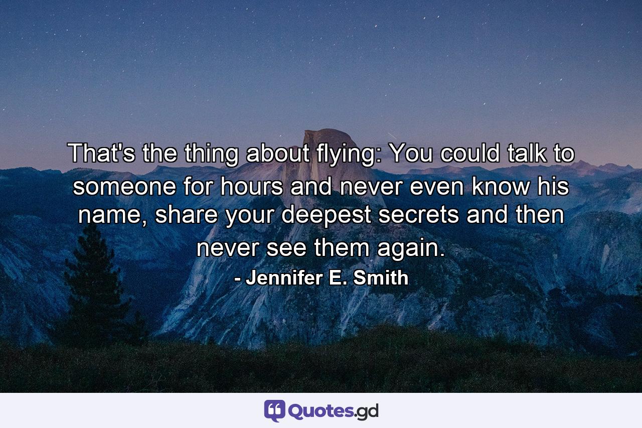 That's the thing about flying: You could talk to someone for hours and never even know his name, share your deepest secrets and then never see them again. - Quote by Jennifer E. Smith