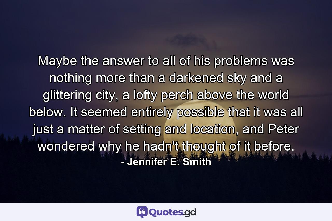 Maybe the answer to all of his problems was nothing more than a darkened sky and a glittering city, a lofty perch above the world below. It seemed entirely possible that it was all just a matter of setting and location, and Peter wondered why he hadn't thought of it before. - Quote by Jennifer E. Smith