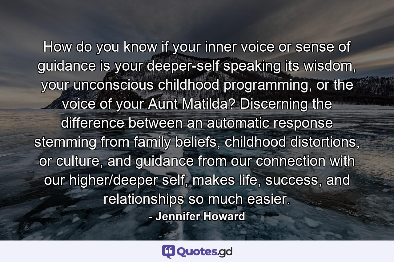 How do you know if your inner voice or sense of guidance is your deeper-self speaking its wisdom, your unconscious childhood programming, or the voice of your Aunt Matilda? Discerning the difference between an automatic response stemming from family beliefs, childhood distortions, or culture, and guidance from our connection with our higher/deeper self, makes life, success, and relationships so much easier. - Quote by Jennifer Howard