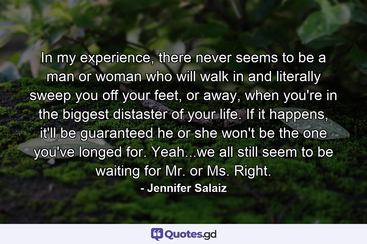 In my experience, there never seems to be a man or woman who will walk in and literally sweep you off your feet, or away, when you're in the biggest distaster of your life. If it happens, it'll be guaranteed he or she won't be the one you've longed for. Yeah...we all still seem to be waiting for Mr. or Ms. Right. - Quote by Jennifer Salaiz