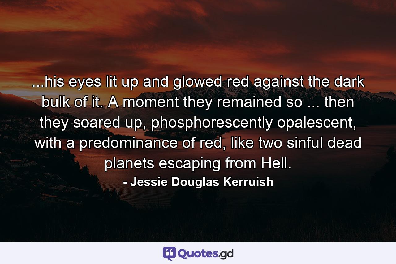 ...his eyes lit up and glowed red against the dark bulk of it. A moment they remained so ... then they soared up, phosphorescently opalescent, with a predominance of red, like two sinful dead planets escaping from Hell. - Quote by Jessie Douglas Kerruish