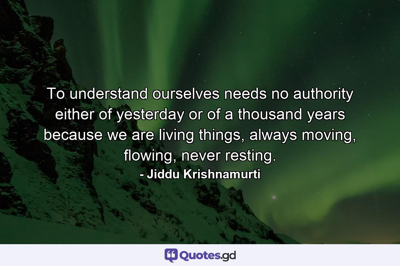 To understand ourselves needs no authority either of yesterday or of a thousand years because we are living things, always moving, flowing, never resting. - Quote by Jiddu Krishnamurti